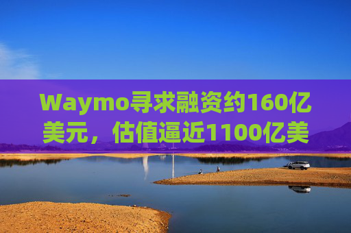 Waymo寻求融资约160亿美元，估值逼近1100亿美元
