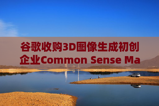 谷歌收购3D图像生成初创企业Common Sense Machines