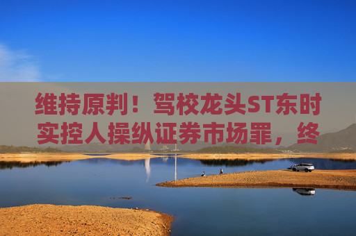 维持原判!驾校龙头ST东时实控人操纵证券市场罪,终审裁定