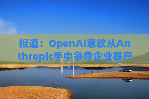 报道：OpenAI意欲从Anthropic手中争夺企业客户