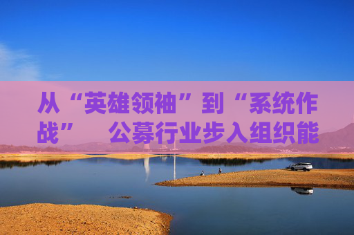 从“英雄领袖”到“系统作战”  公募行业步入组织能力竞争新阶段 第1张