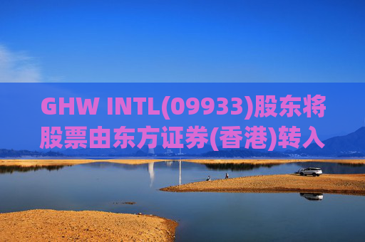 GHW INTL(09933)股东将股票由东方证券(香港)转入招银国际证券 转仓市值1.08亿港元