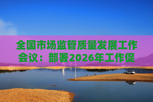全国市场监管质量发展工作会议：部署2026年工作促质量强国建设