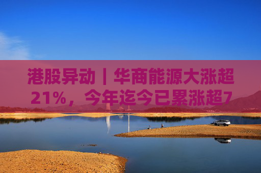 港股异动｜华商能源大涨超21%，今年迄今已累涨超73%