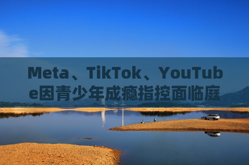 Meta、TikTok、YouTube因青少年成瘾指控面临庭审