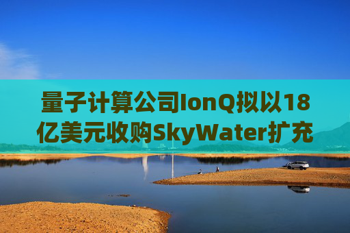 量子计算公司IonQ拟以18亿美元收购SkyWater扩充硬件实力