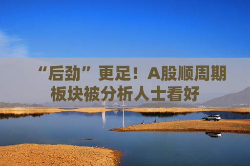 “后劲”更足！A股顺周期板块被分析人士看好