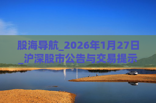 股海导航_2026年1月27日_沪深股市公告与交易提示
