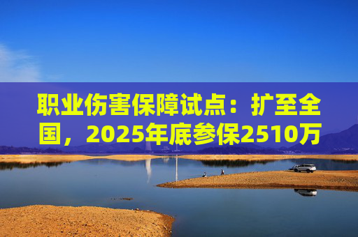 职业伤害保障试点：扩至全国，2025年底参保2510万人