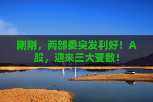 刚刚，两部委突发利好！A股，迎来三大变数！