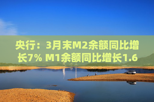 央行:3月末M2余额同比增长7% M1余额同比增长1.6%