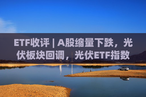ETF收评 | A股缩量下跌，光伏板块回调，光伏ETF指数基金跌5.9%