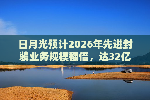 日月光预计2026年先进封装业务规模翻倍，达32亿美元