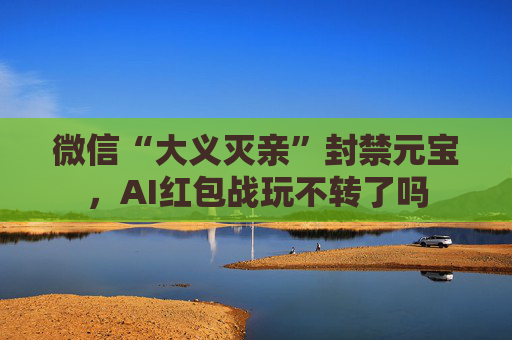 微信“大义灭亲”封禁元宝，AI红包战玩不转了吗  第1张