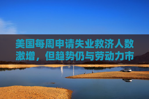 美国每周申请失业救济人数激增，但趋势仍与劳动力市场稳定一致