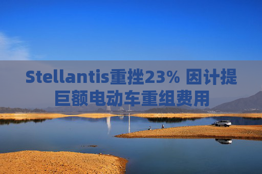 Stellantis重挫23% 因计提巨额电动车重组费用
