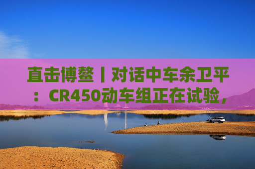 直击博鳌丨对话中车余卫平：CR450动车组正在试验，不久的将来就能坐上