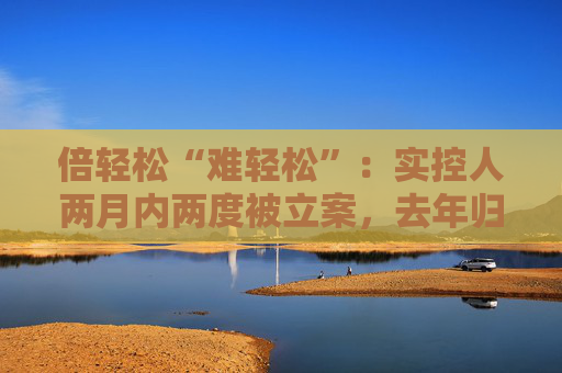 倍轻松“难轻松”：实控人两月内两度被立案，去年归母净利盈转亏