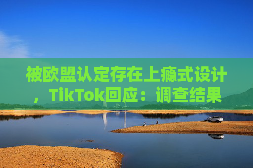 被欧盟认定存在上瘾式设计，TikTok回应：调查结果完全错误