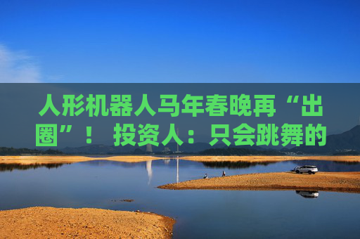 人形机器人马年春晚再“出圈”！ 投资人：只会跳舞的不投了 三条技术路线并行竞速，机器人要为场景落地