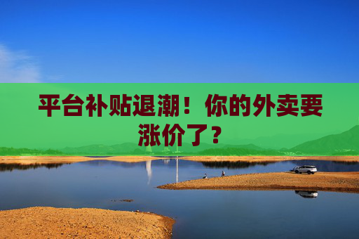 平台补贴退潮！你的外卖要涨价了？