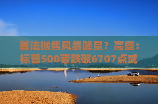 算法抛售风暴降至？高盛：标普500若跌破6707点或触发800亿美元系统性卖盘
