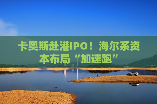 卡奥斯赴港IPO！海尔系资本布局“加速跑”