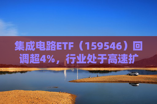 集成电路ETF（159546）回调超4%，行业处于高速扩容期，市场空间广阔，回调或可布局