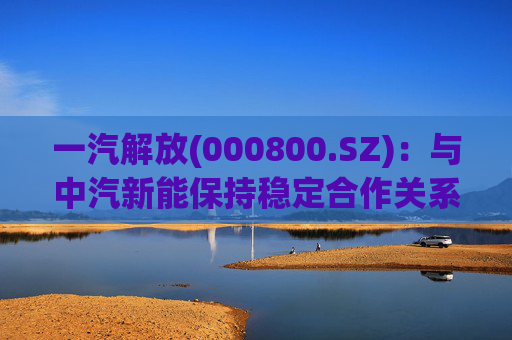 一汽解放(000800.SZ)：与中汽新能保持稳定合作关系