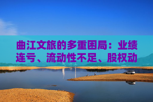 曲江文旅的多重困局：业绩连亏、流动性不足、股权动荡