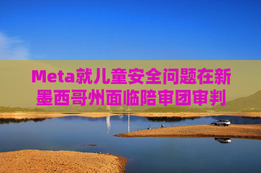 Meta就儿童安全问题在新墨西哥州面临陪审团审判
