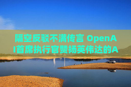 隔空反驳不满传言 OpenAI首席执行官赞扬英伟达的AI芯片