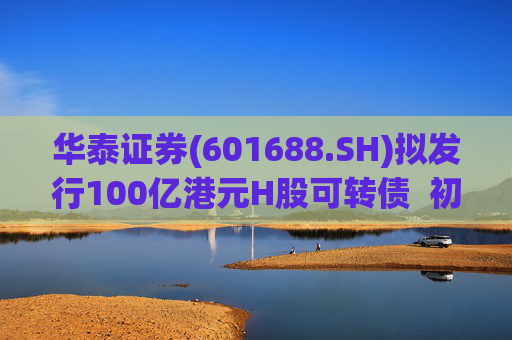 华泰证券(601688.SH)拟发行100亿港元H股可转债  初始转换价溢价约6.78%