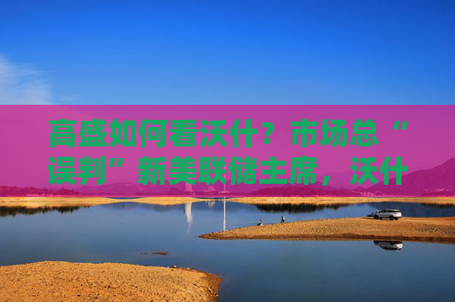 高盛如何看沃什？市场总“误判”新美联储主席，沃什“缩表”很难，而降息是获提名前提