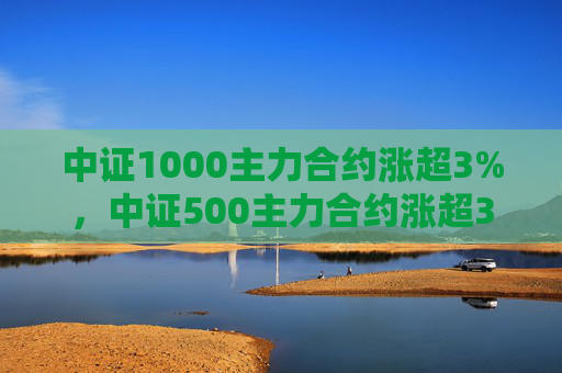 中证1000主力合约涨超3%，中证500主力合约涨超3.7%