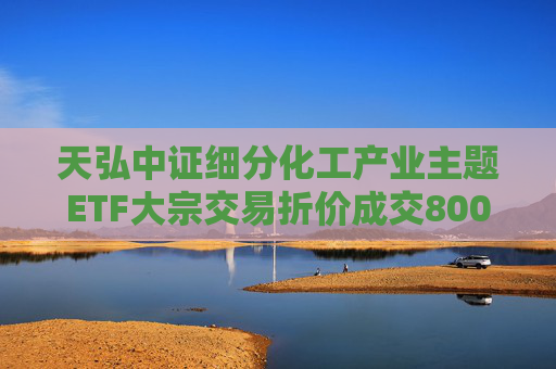 天弘中证细分化工产业主题ETF大宗交易折价成交800.00万股