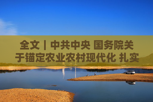 全文｜中共中央 国务院关于锚定农业农村现代化 扎实推进乡村全面振兴的意见