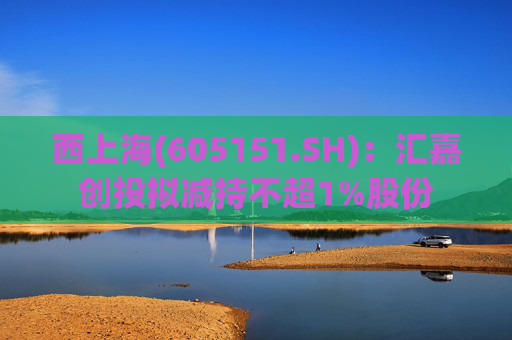 西上海(605151.SH)：汇嘉创投拟减持不超1%股份