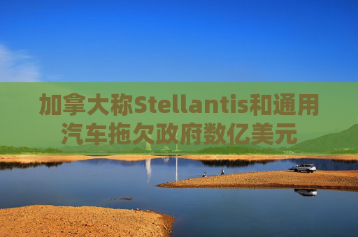 加拿大称Stellantis和通用汽车拖欠政府数亿美元  第1张