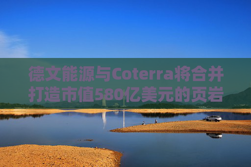 德文能源与Coterra将合并打造市值580亿美元的页岩油生产商