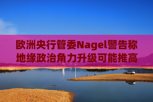 欧洲央行管委Nagel警告称地缘政治角力升级可能推高通胀