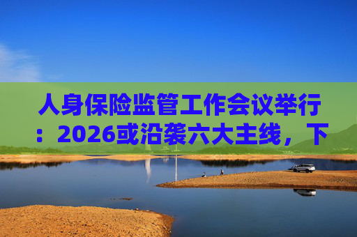 人身保险监管工作会议举行：2026或沿袭六大主线，下一位人身险司司长成最大悬念