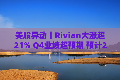 美股异动丨Rivian大涨超21% Q4业绩超预期 预计2026年交付量将激增53%