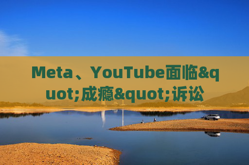 Meta、YouTube面临"成瘾"诉讼