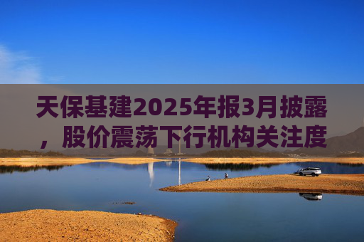 天保基建2025年报3月披露，股价震荡下行机构关注度低