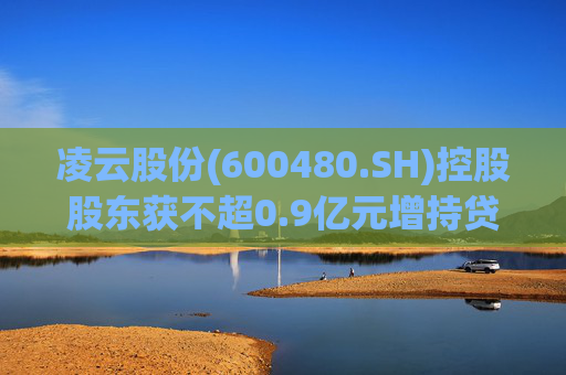 凌云股份(600480.SH)控股股东获不超0.9亿元增持贷款承诺函  第1张