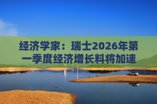 经济学家：瑞士2026年第一季度经济增长料将加速