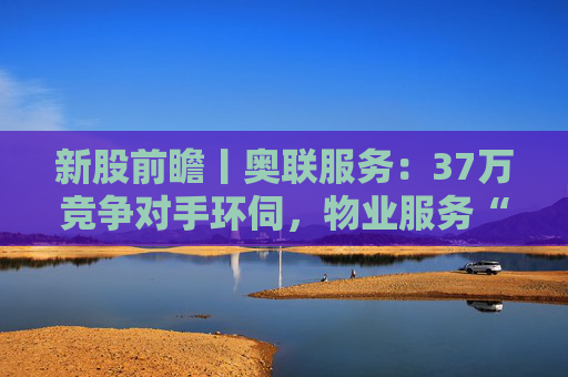 新股前瞻丨奥联服务：37万竞争对手环伺，物业服务“粤军”何以驻扎到港？