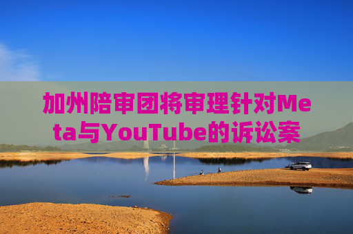 加州陪审团将审理针对Meta与YouTube的诉讼案