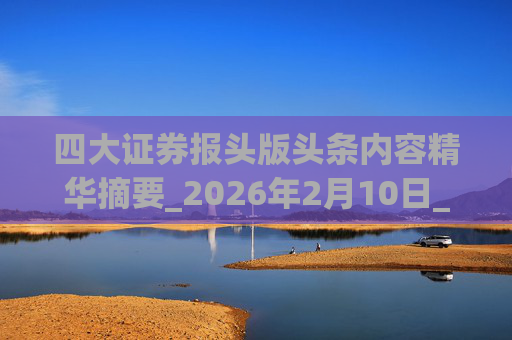 四大证券报头版头条内容精华摘要_2026年2月10日_财经新闻